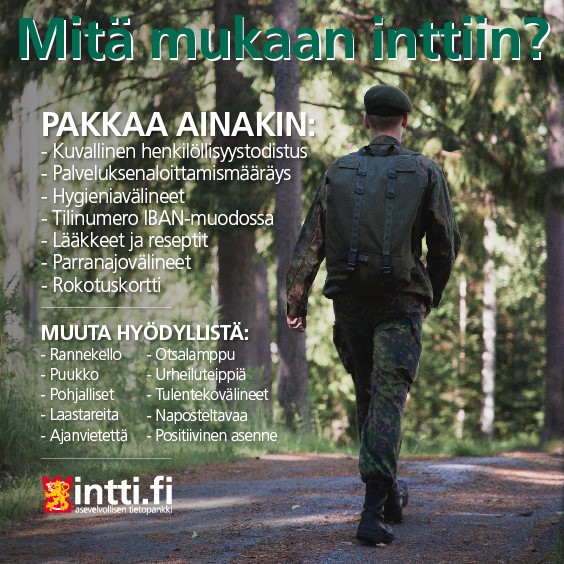 Mitä mukaan inttiin? Pakkaa ainakin: Kuvallinen henkilöllisyystodistus, palveluksenaloittamismääräys, hygieniavälineet, tilinumero IBAN-muodossa, lääkkeet ja reseptit, parranajovälineet, rokotuskortti. Muuta hyödyllistä: Rannekello, puukko, pohjalliset, laastareita, ajanvietettäm, otsalamppu, urheiluteippiä, tulentekovälineet, naposteltavaa ja positiivinen asenne. Intti.fi - asevelvollisen tietopankki.